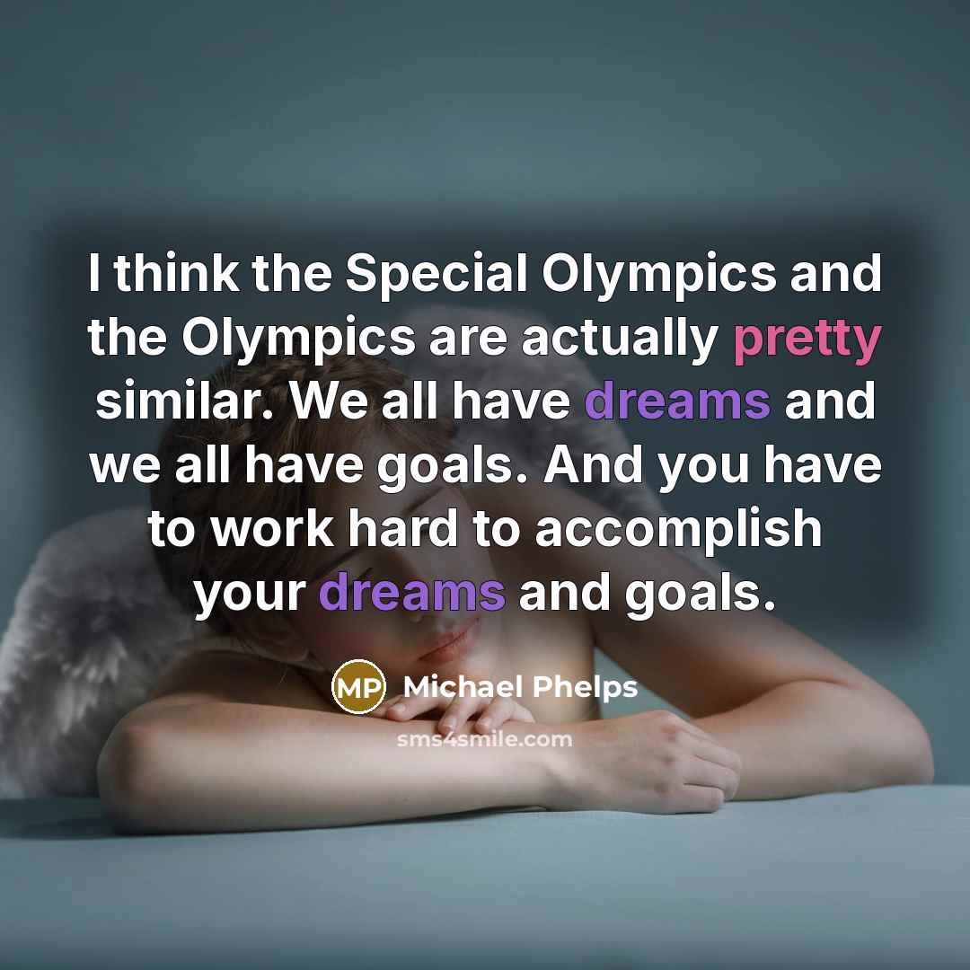 “I think the Special Olympics and the Olympics are actually pretty similar. We all have dreams and we all have goals. And you have to work hard to accomplish your dreams and goals.” quote by Michael Phelps