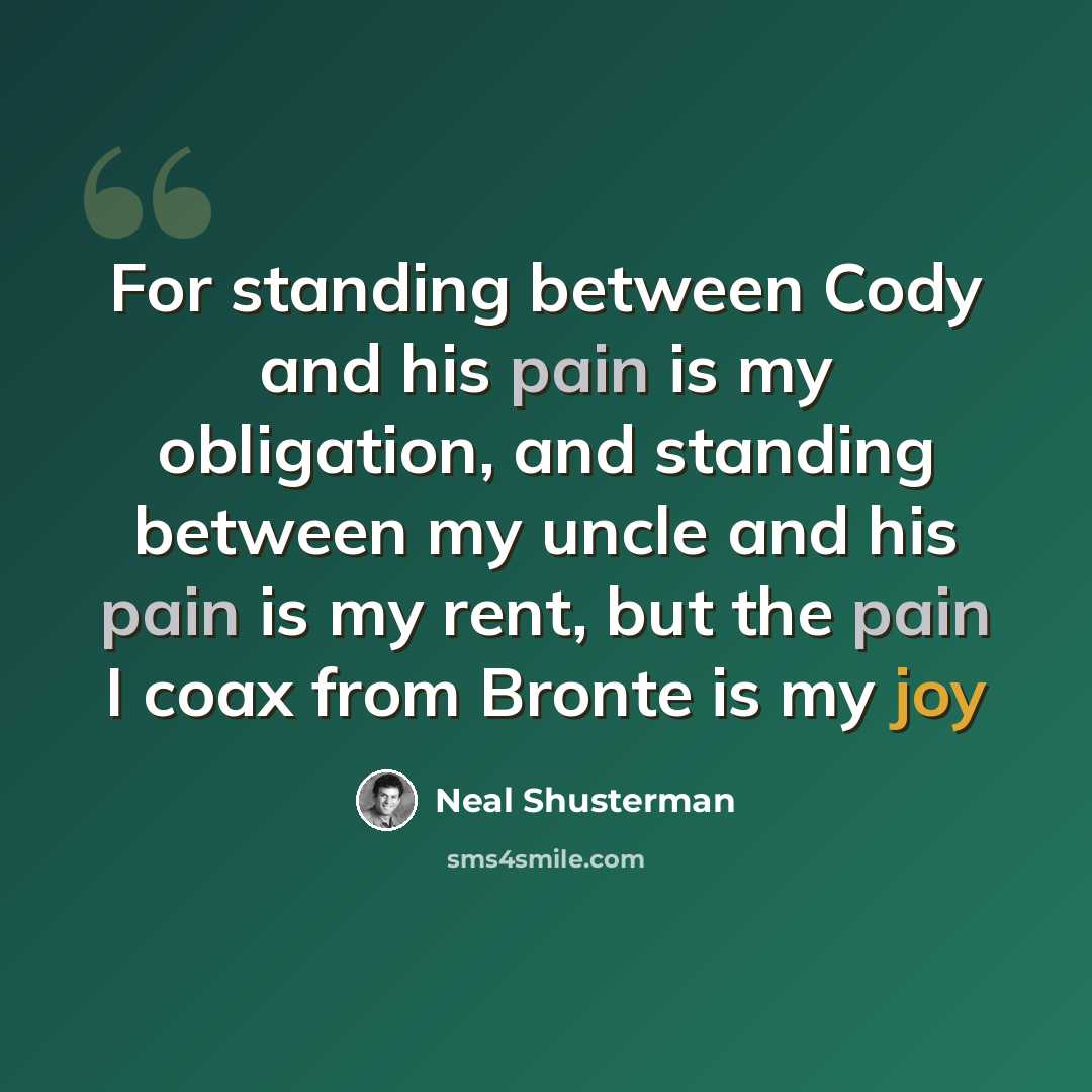 “For standing between Cody and his pain is my obligation, and standing between my uncle and his pain is my rent, but the pain I coax from Bronte is my joy” quote by Neal Shusterman