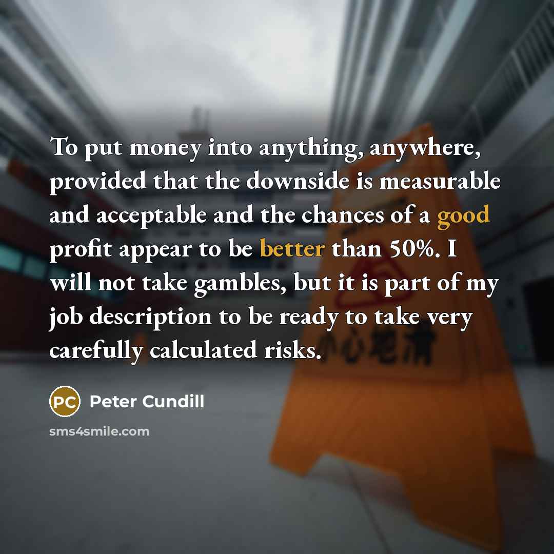 “To put money into anything, anywhere, provided that the downside is measurable and acceptable and the chances of a good profit appear to be better than 50%. I will not take gambles, but it is part of my job description to be ready to take very carefully calculated risks.” quote by Peter Cundill