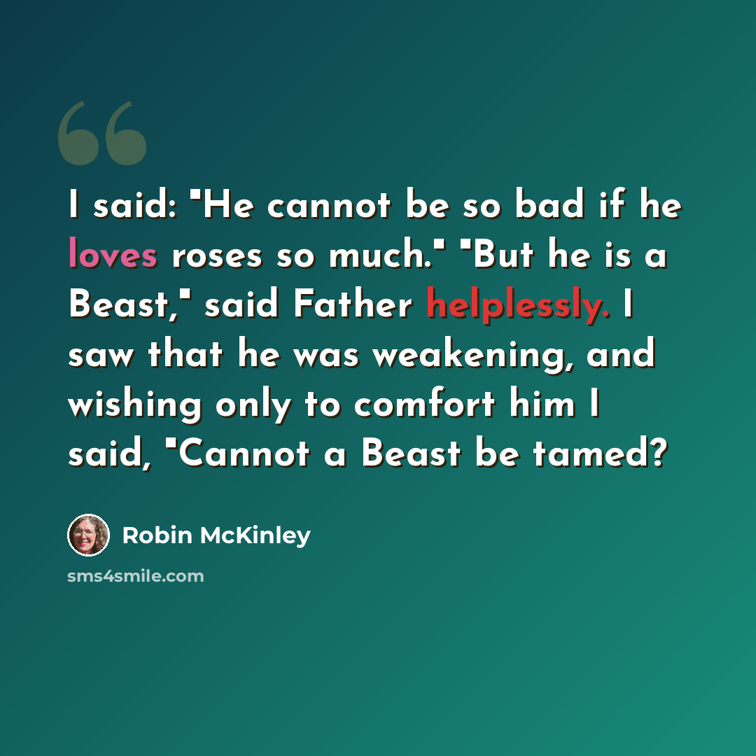 “I said: "He cannot be so bad if he loves roses so much." "But he is a Beast," said Father helplessly. I saw that he was weakening, and wishing only to comfort him I said, "Cannot a Beast be tamed?” quote by Robin McKinley