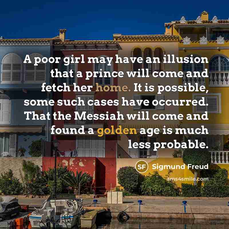 “A poor girl may have an illusion that a prince will come and fetch her home. It is possible, some such cases have occurred. That the Messiah will come and found a golden age is much less probable.” quote by Sigmund Freud