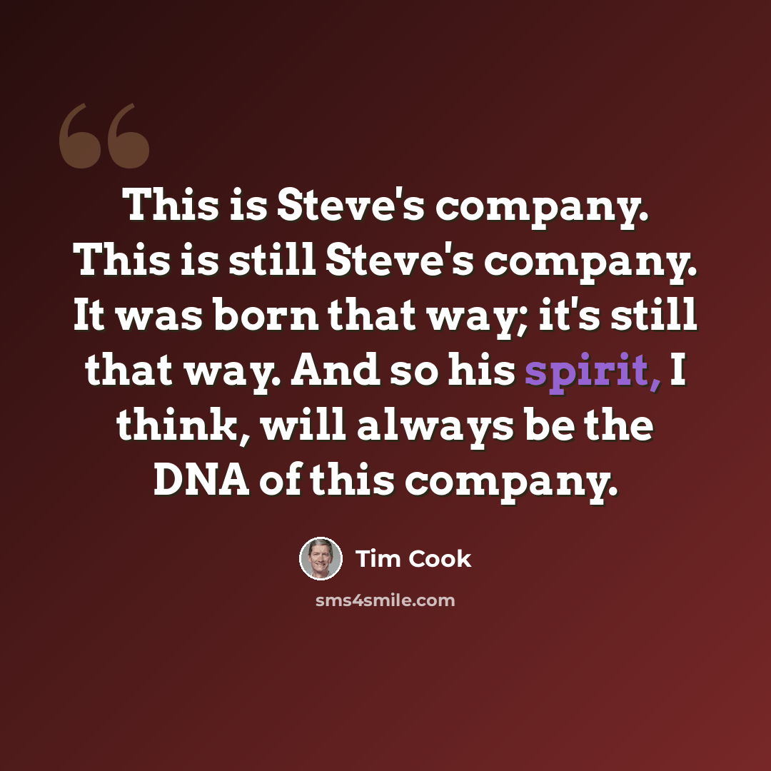 “This is Steve's company. This is still Steve's company. It was born that way; it's still that way. And so his spirit, I think, will always be the DNA of this company.” quote by Tim Cook