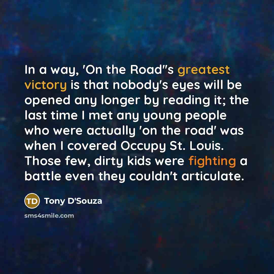 “In a way, 'On the Road''s greatest victory is that nobody's eyes will be opened any longer by reading it; the last time I met any young people who were actually 'on the road' was when I covered Occupy St. Louis. Those few, dirty kids were fighting a battle even they couldn't articulate.” quote by Tony D'Souza
