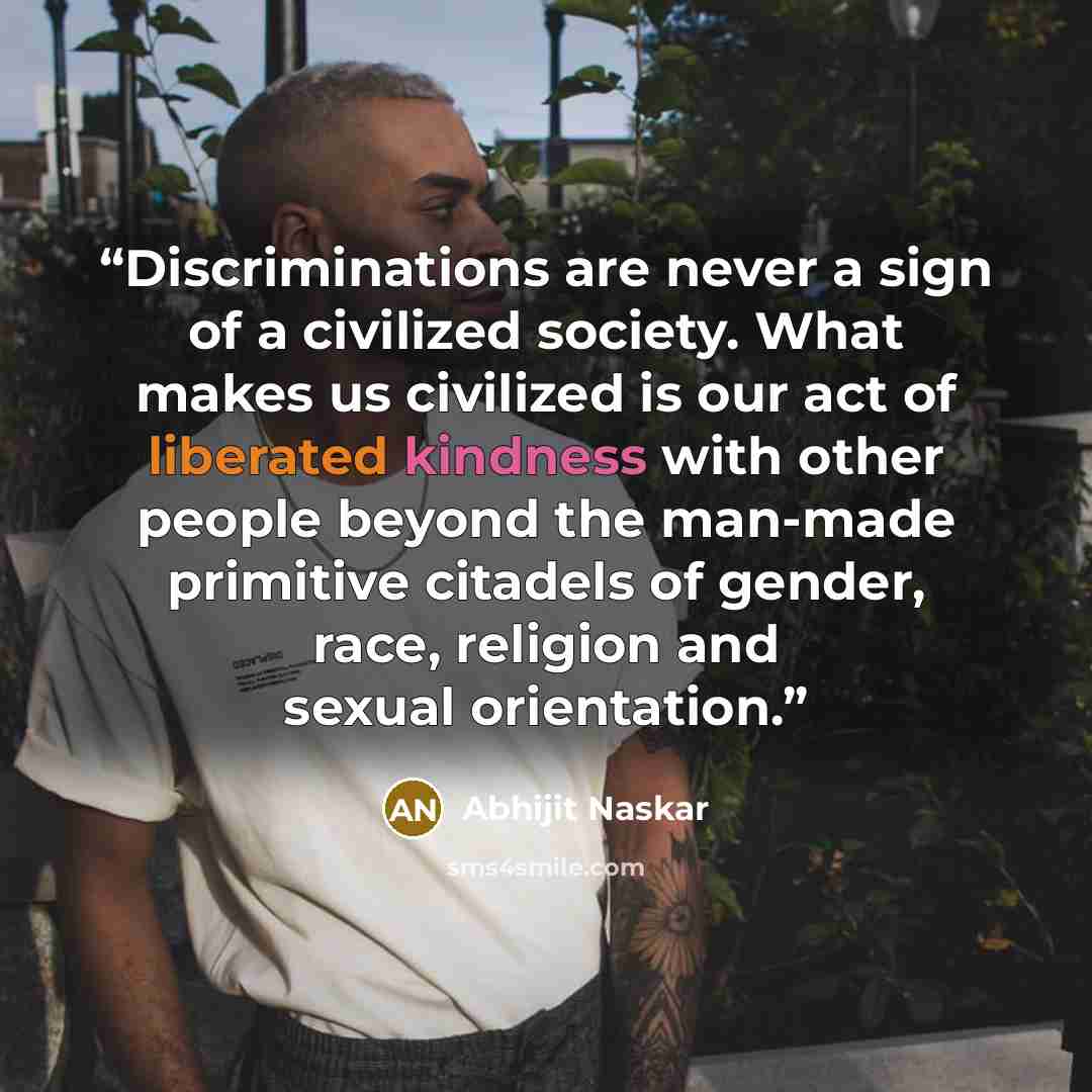 “Discriminations are never a sign of a civilized society. What makes us civilized is our act of liberated kindness with other people beyond the man-made primitive citadels of gender, race, religion and sexual orientation.” quote by Abhijit Naskar