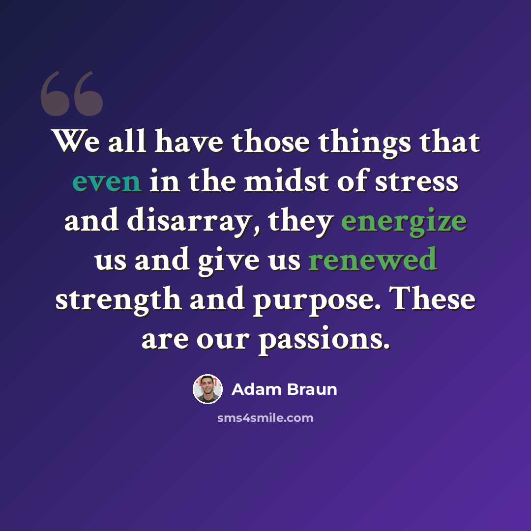 “We all have those things that even in the midst of stress and disarray, they energize us and give us renewed strength and purpose. These are our passions.” quote by Adam Braun