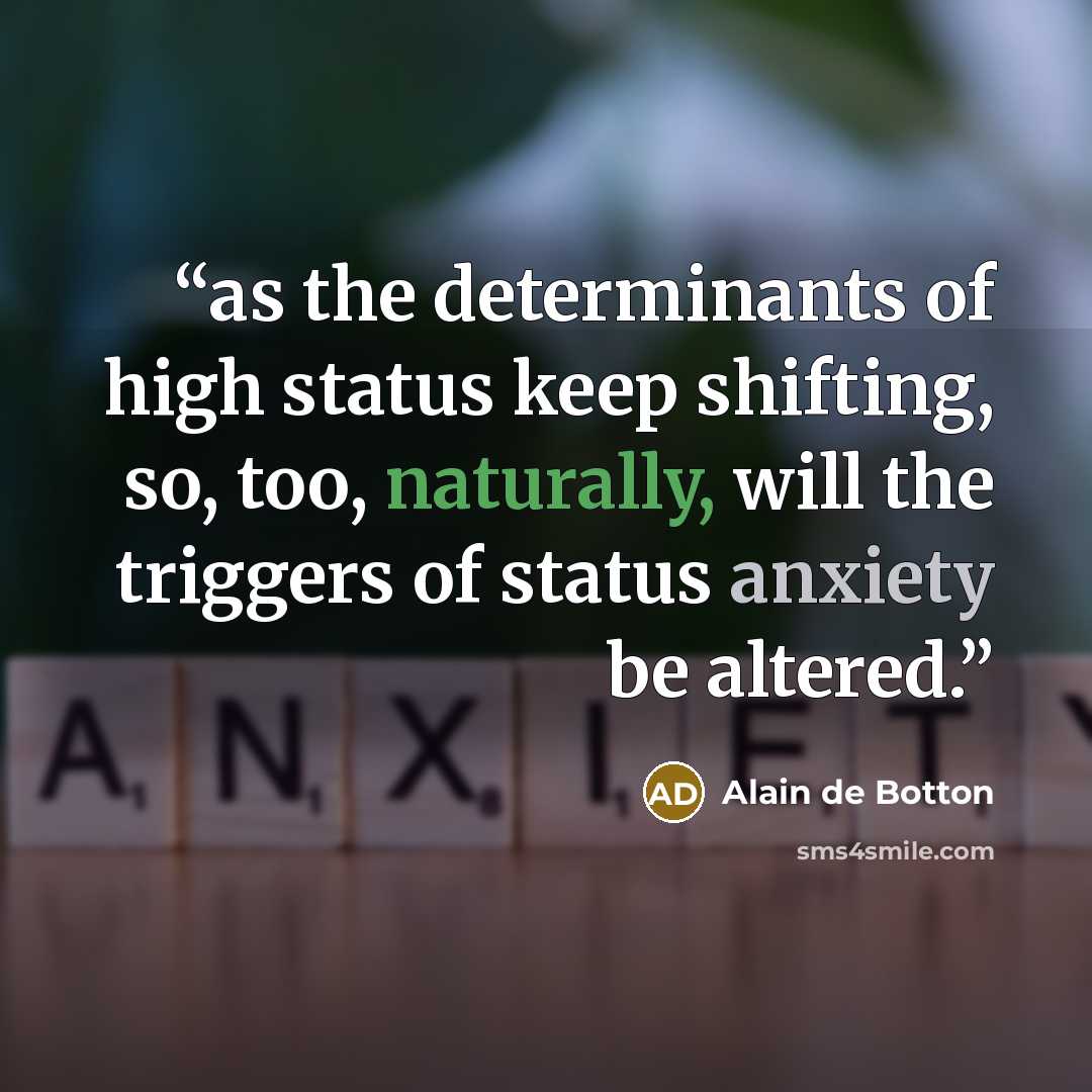 “as the determinants of high status keep shifting, so, too, naturally, will the triggers of status anxiety be altered.” quote by Alain de Botton