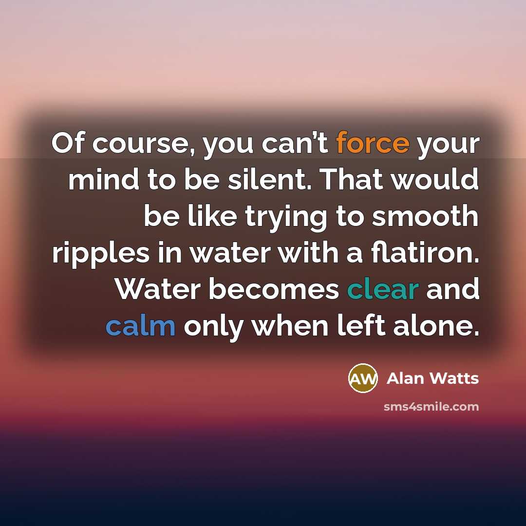“Of course, you can’t force your mind to be silent. That would be like trying to smooth ripples in water with a flatiron. Water becomes clear and calm only when left alone.” quote by Alan Watts