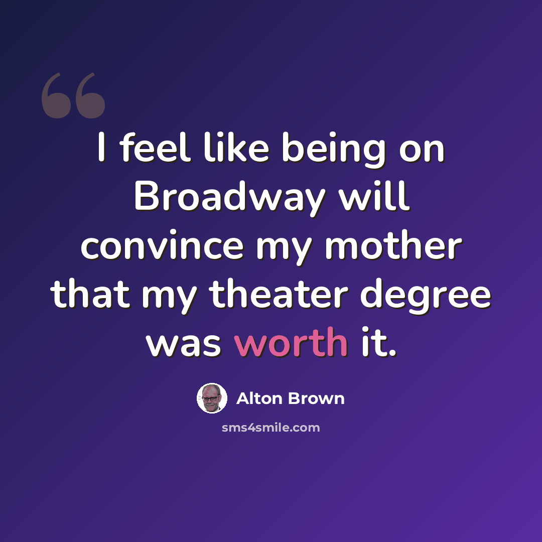 “I feel like being on Broadway will convince my mother that my theater degree was worth it.” quote by Alton Brown