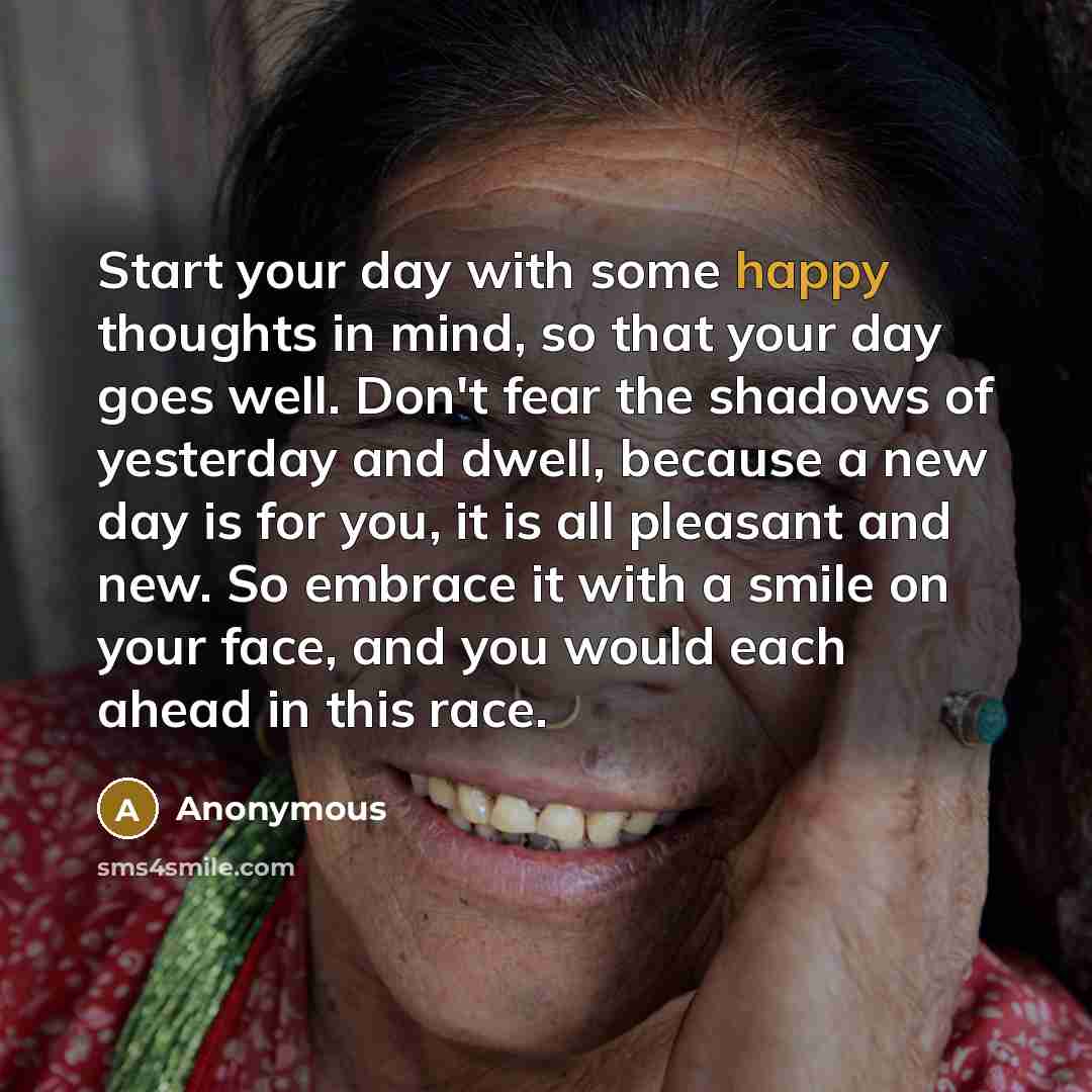 “Start your day with some happy thoughts in mind, so that your day goes well. Don't fear the shadows of yesterday and dwell, because a new day is for you, it is all pleasant and new. So embrace it with a smile on your face, and you would each ahead in this race.” quote by Anonymous