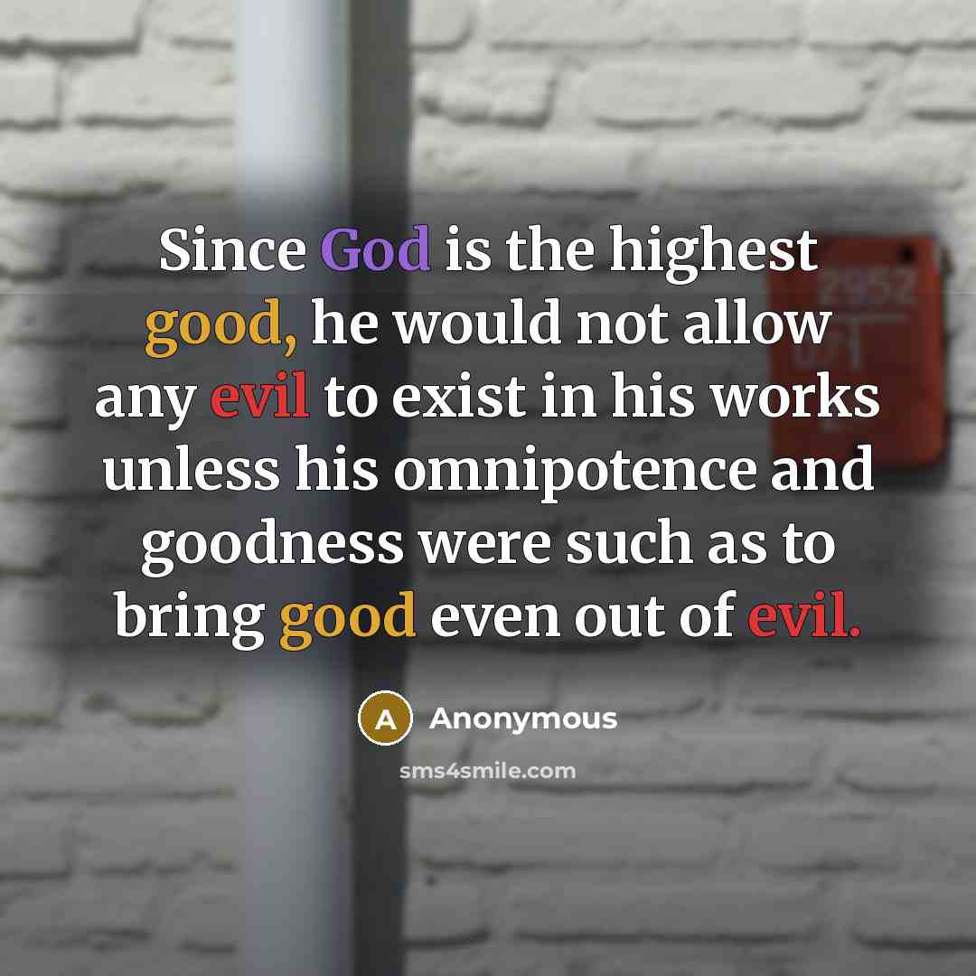 “Since God is the highest good, he would not allow any evil to exist in his works unless his omnipotence and goodness were such as to bring good even out of evil.” quote by Anonymous