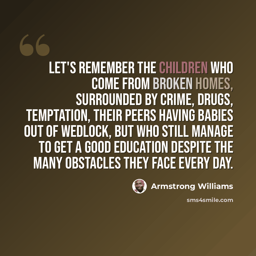 “Let's remember the children who come from broken homes, surrounded by crime, drugs, temptation, their peers having babies out of wedlock, but who still manage to get a good education despite the many obstacles they face every day.” quote by Armstrong Williams