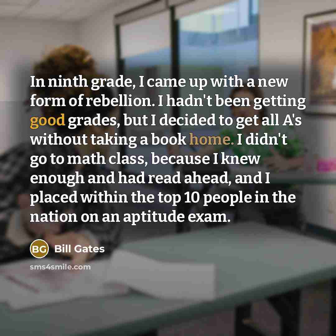 “In ninth grade, I came up with a new form of rebellion. I hadn't been getting good grades, but I decided to get all A's without taking a book home. I didn't go to math class, because I knew enough and had read ahead, and I placed within the top 10 people in the nation on an aptitude exam.” quote by Bill Gates