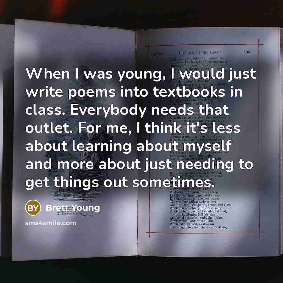 “When I was young, I would just write poems into textbooks in class. Everybody needs that outlet. For me, I think it's less about learning about myself and more about just needing to get things out sometimes.” quote by Brett Young