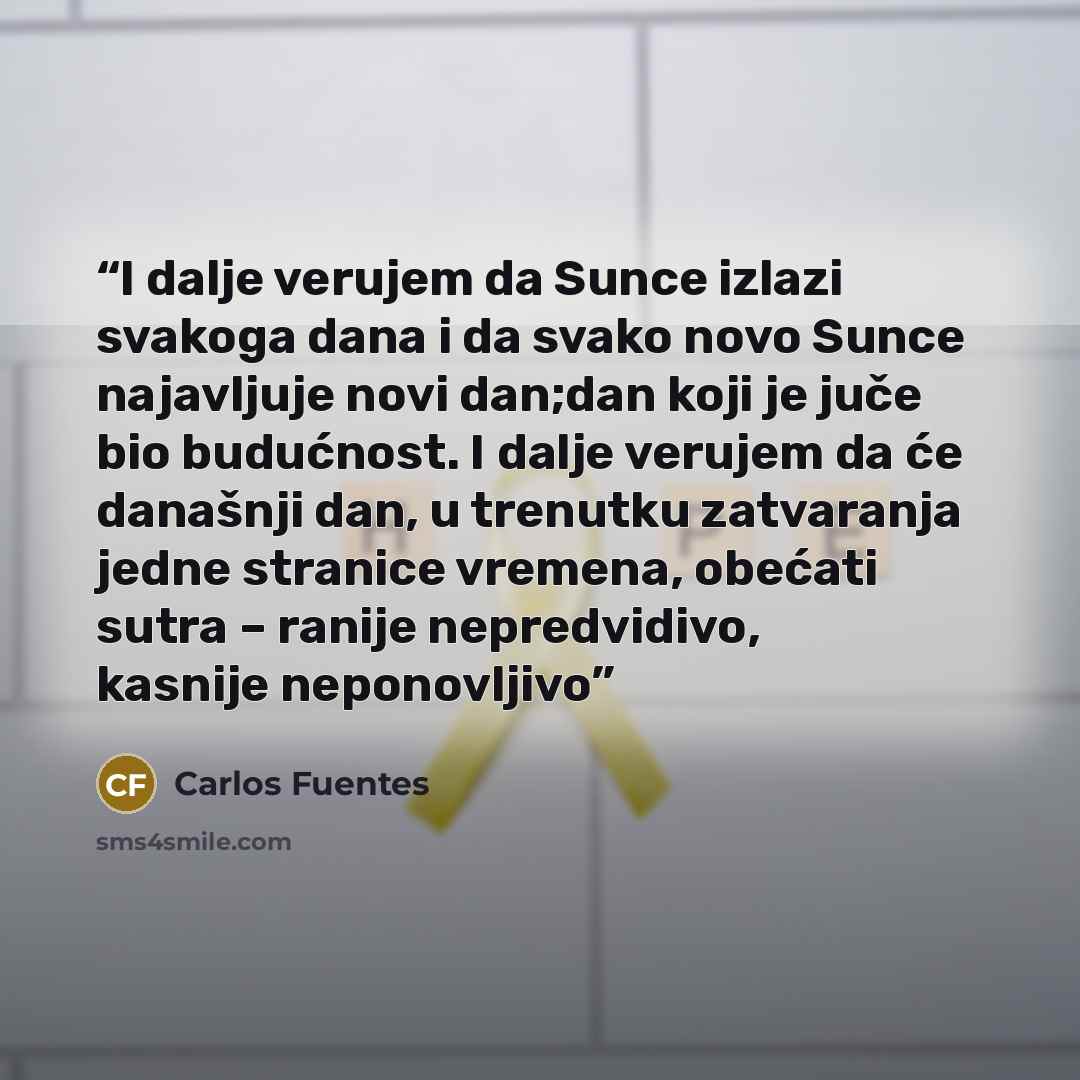 “I dalje verujem da Sunce izlazi svakoga dana i da svako novo Sunce najavljuje novi dan;dan koji je juče bio budućnost. I dalje verujem da će današnji dan, u trenutku zatvaranja jedne stranice vremena, obećati sutra – ranije nepredvidivo, kasnije neponovljivo” quote by Carlos Fuentes