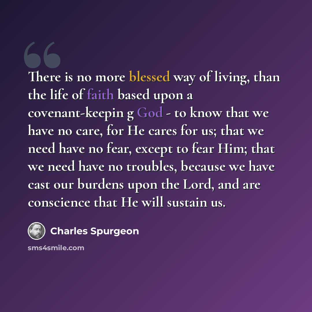 “There is no more blessed way of living, than the life of faith based upon a covenant-keepin g God - to know that we have no care, for He cares for us; that we need have no fear, except to fear Him; that we need have no troubles, because we have cast our burdens upon the Lord, and are conscience…” quote by Charles Spurgeon