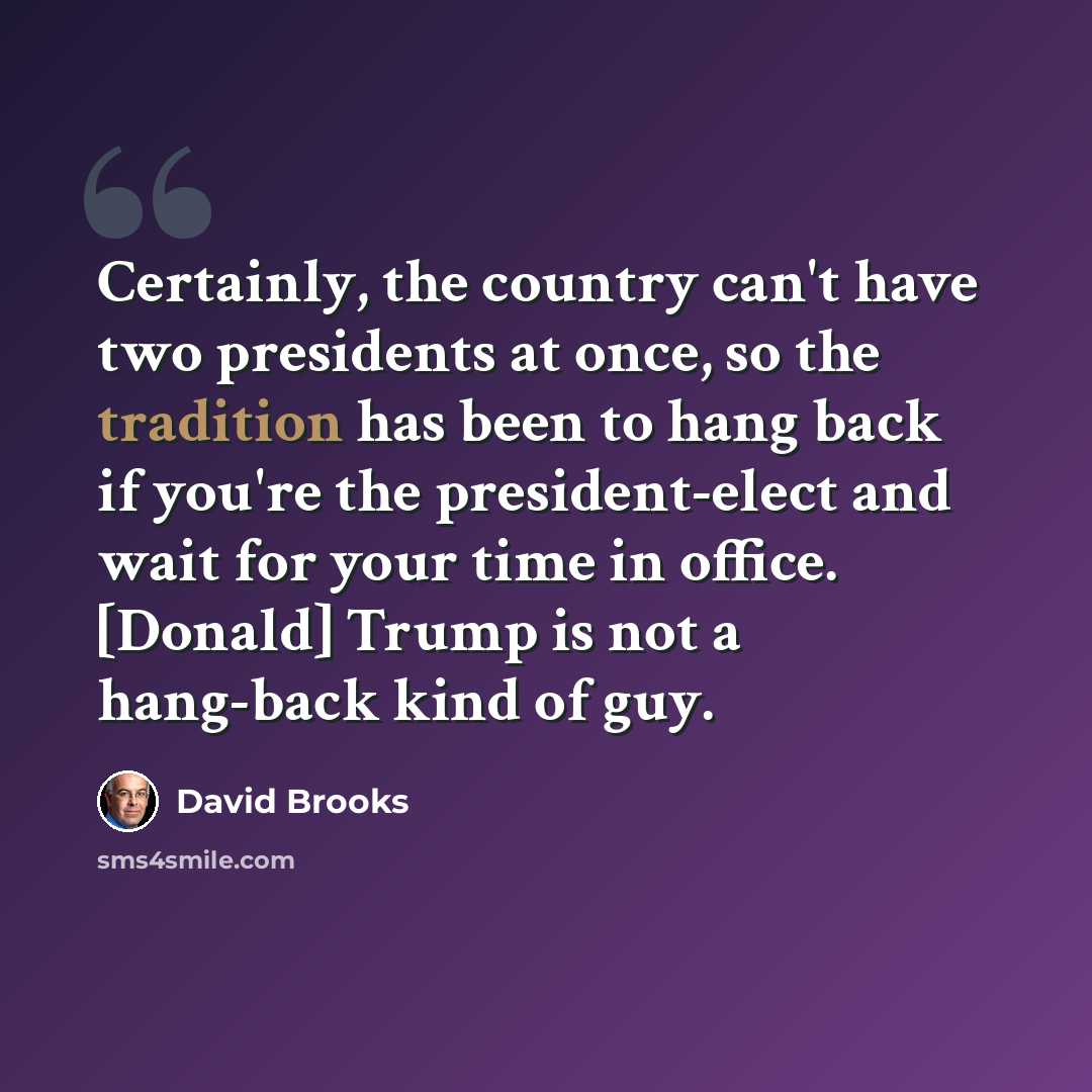 “Certainly, the country can't have two presidents at once, so the tradition has been to hang back if you're the president-elect and wait for your time in office. [Donald] Trump is not a hang-back kind of guy.” quote by David Brooks