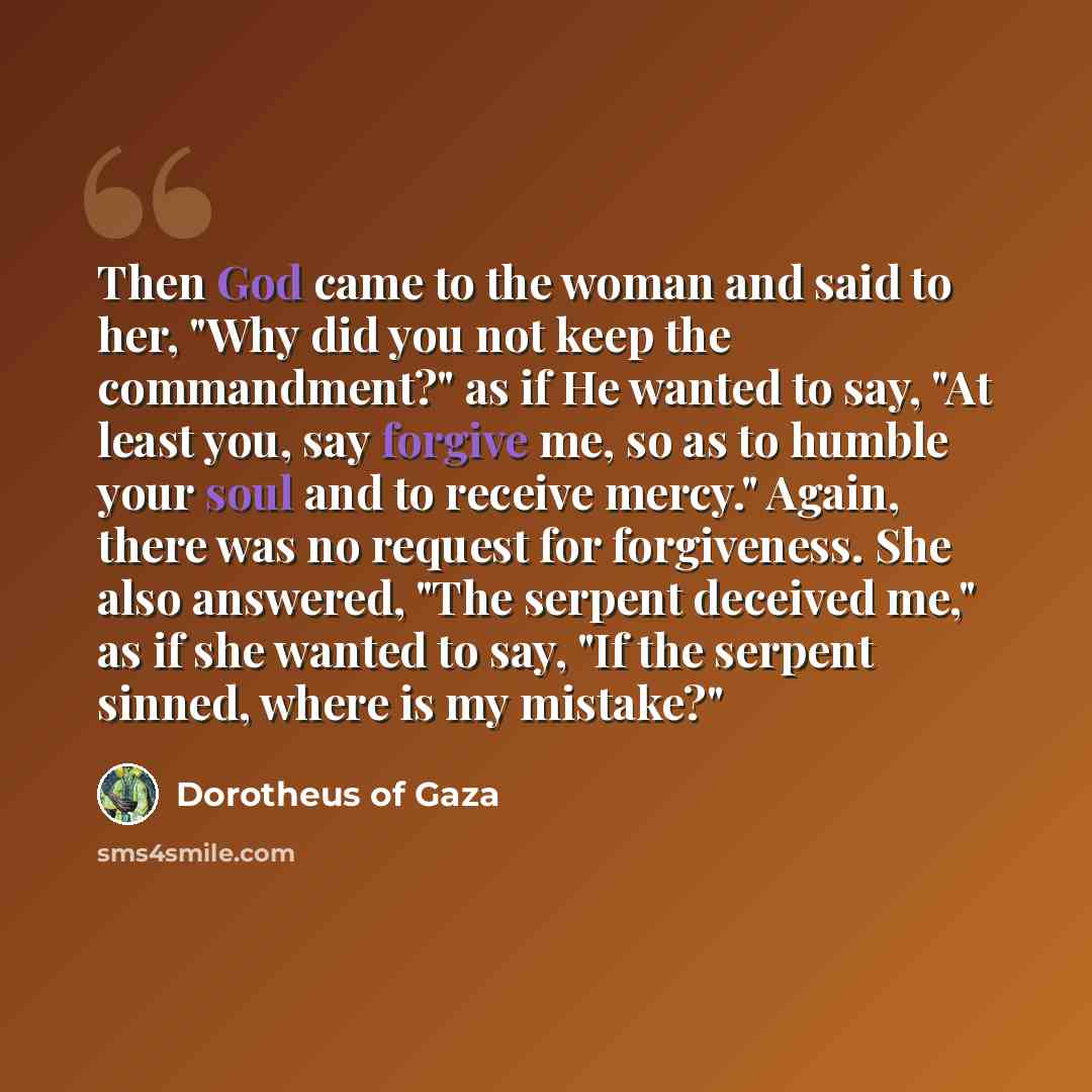 “Then God came to the woman and said to her, "Why did you not keep the commandment?" as if He wanted to say, "At least you, say forgive me, so as to humble your soul and to receive mercy." Again, there was no request for forgiveness. She also answered, "The serpent deceived me," as if she wanted to…” quote by Dorotheus of Gaza