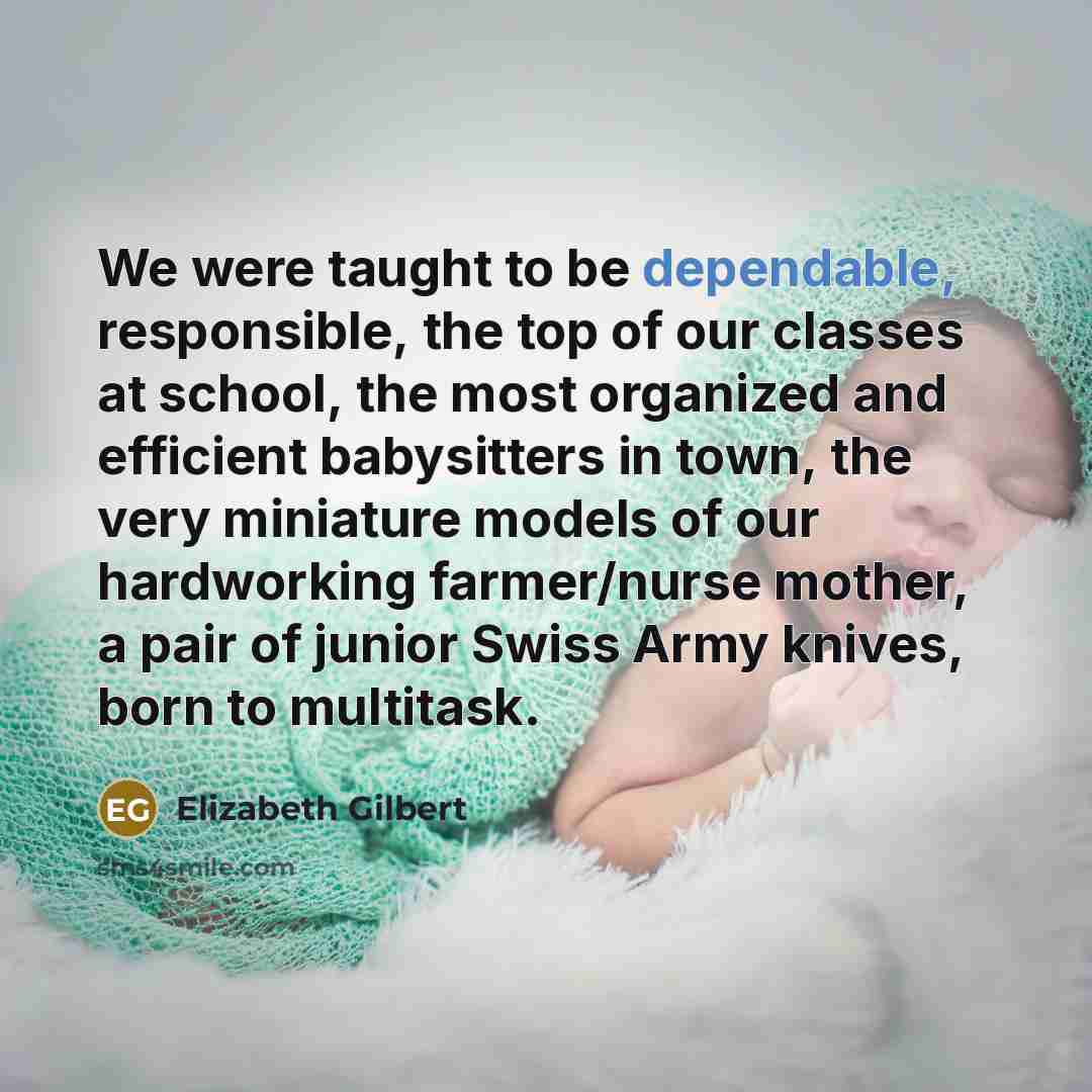 “We were taught to be dependable, responsible, the top of our classes at school, the most organized and efficient babysitters in town, the very miniature models of our hardworking farmer/nurse mother, a pair of junior Swiss Army knives, born to multitask.” quote by Elizabeth Gilbert