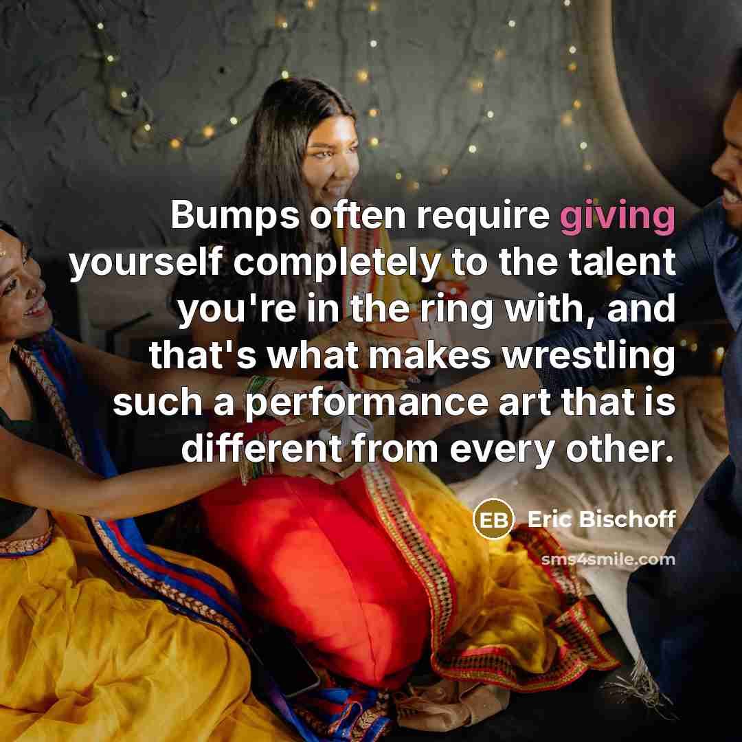 “Bumps often require giving yourself completely to the talent you're in the ring with, and that's what makes wrestling such a performance art that is different from every other.” quote by Eric Bischoff