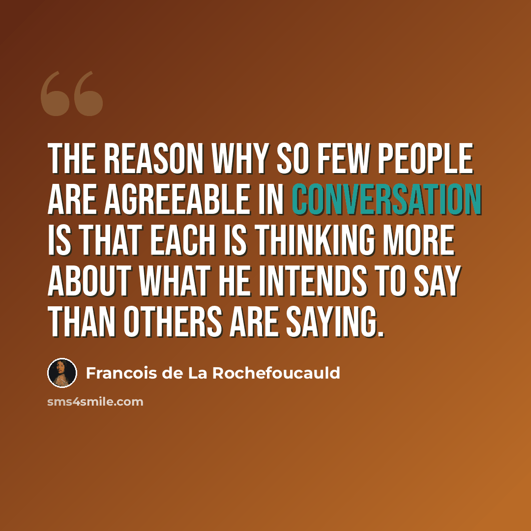 “The reason why so few people are agreeable in conversation is that each is thinking more about what he intends to say than others are saying.” quote by Francois de La Rochefoucauld