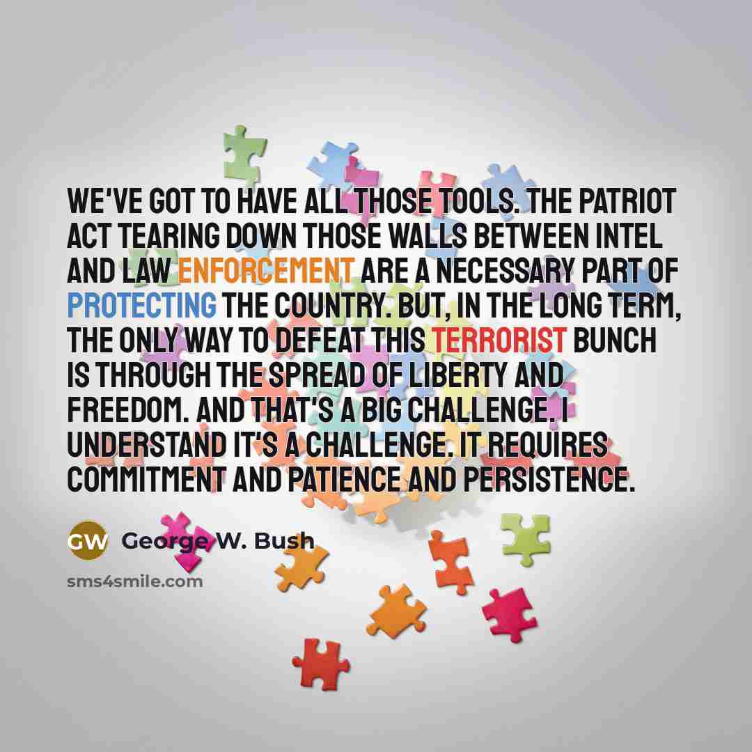 “We've got to have all those tools. The Patriot Act tearing down those walls between intel and law enforcement are a necessary part of protecting the country. But, in the long term, the only way to defeat this terrorist bunch is through the spread of liberty and freedom. And that's a big challenge…” quote by George W. Bush