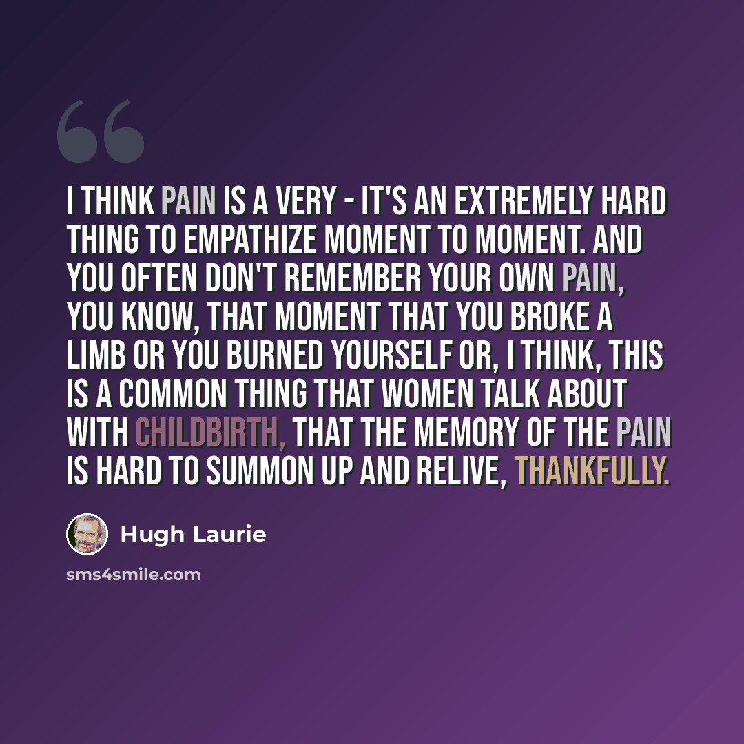 “I think pain is a very - it's an extremely hard thing to empathize moment to moment. And you often don't remember your own pain, you know, that moment that you broke a limb or you burned yourself or, I think, this is a common thing that women talk about with childbirth, that the memory of the pain…” quote by Hugh Laurie
