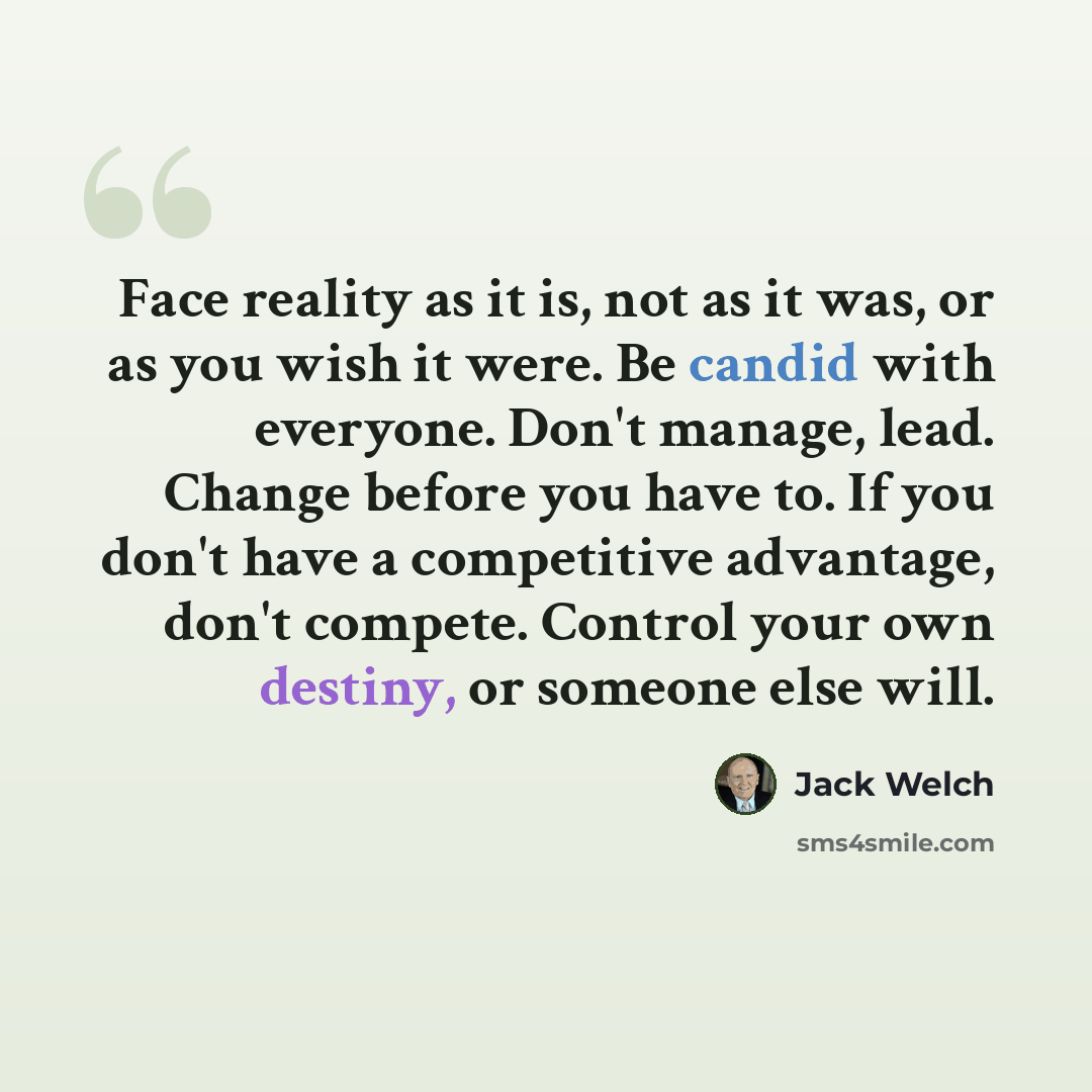 “Face reality as it is, not as it was, or as you wish it were. Be candid with everyone. Don't manage, lead. Change before you have to. If you don't have a competitive advantage, don't compete. Control your own destiny, or someone else will.” quote by Jack Welch