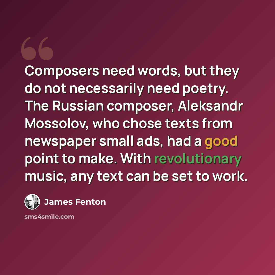 “Composers need words, but they do not necessarily need poetry. The Russian composer, Aleksandr Mossolov, who chose texts from newspaper small ads, had a good point to make. With revolutionary music, any text can be set to work.” quote by James Fenton