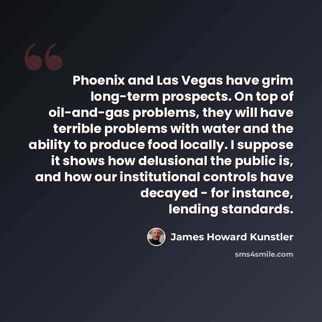 “Phoenix and Las Vegas have grim long-term prospects. On top of oil-and-gas problems, they will have terrible problems with water and the ability to produce food locally. I suppose it shows how delusional the public is, and how our institutional controls have decayed - for instance, lending…” quote by James Howard Kunstler