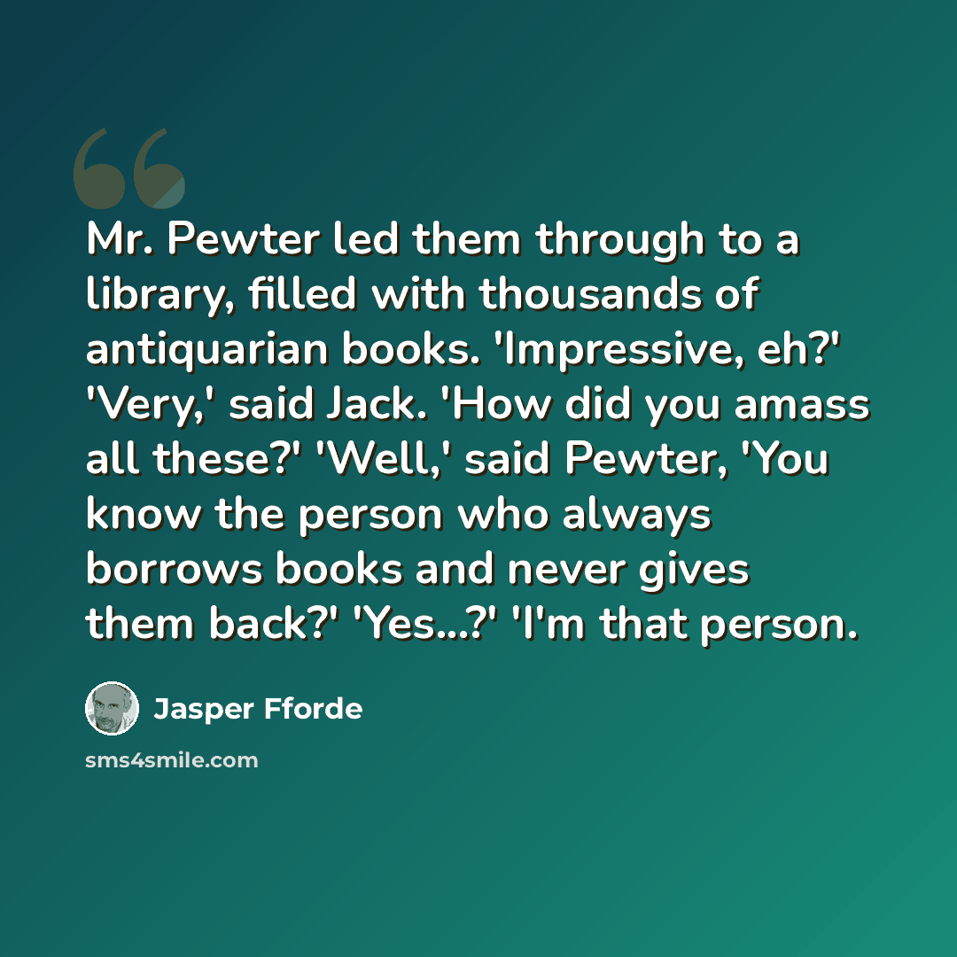“Mr. Pewter led them through to a library, filled with thousands of antiquarian books. 'Impressive, eh?' 'Very,' said Jack. 'How did you amass all these?' 'Well,' said Pewter, 'You know the person who always borrows books and never gives them back?' 'Yes...?' 'I'm that person.” quote by Jasper Fforde