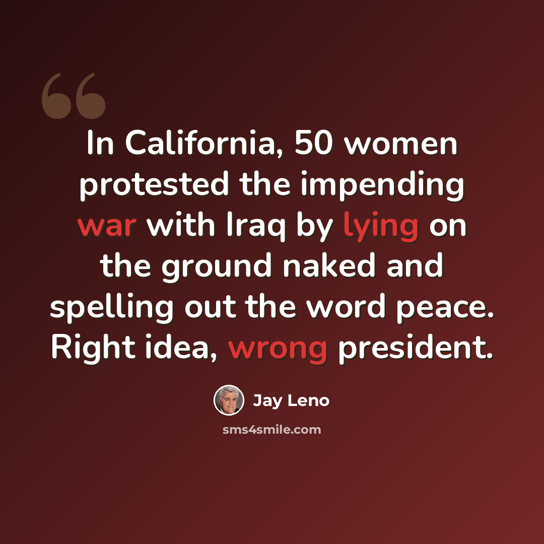 “In California, 50 women protested the impending war with Iraq by lying on the ground naked and spelling out the word peace. Right idea, wrong president.” quote by Jay Leno