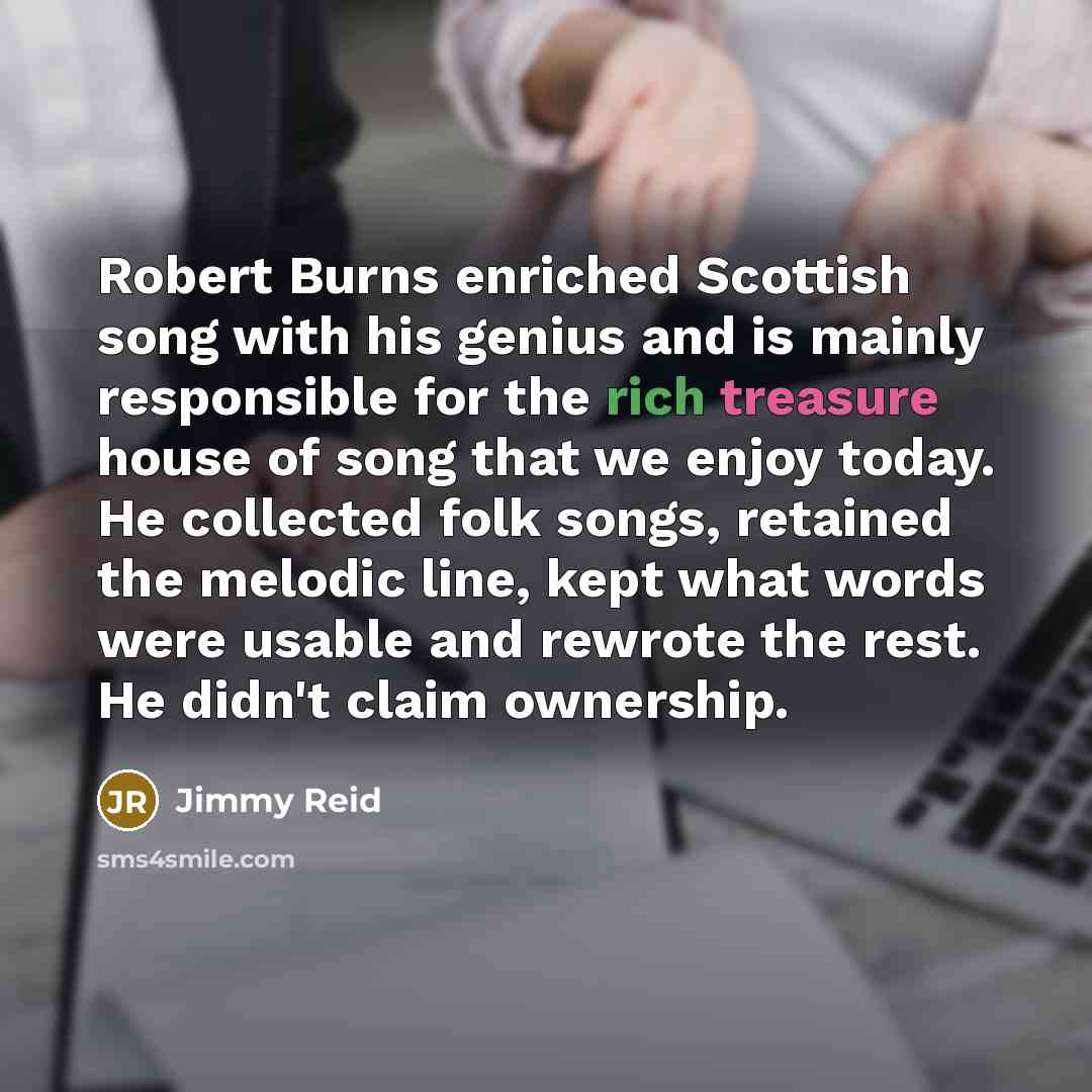 “Robert Burns enriched Scottish song with his genius and is mainly responsible for the rich treasure house of song that we enjoy today. He collected folk songs, retained the melodic line, kept what words were usable and rewrote the rest. He didn't claim ownership.” quote by Jimmy Reid