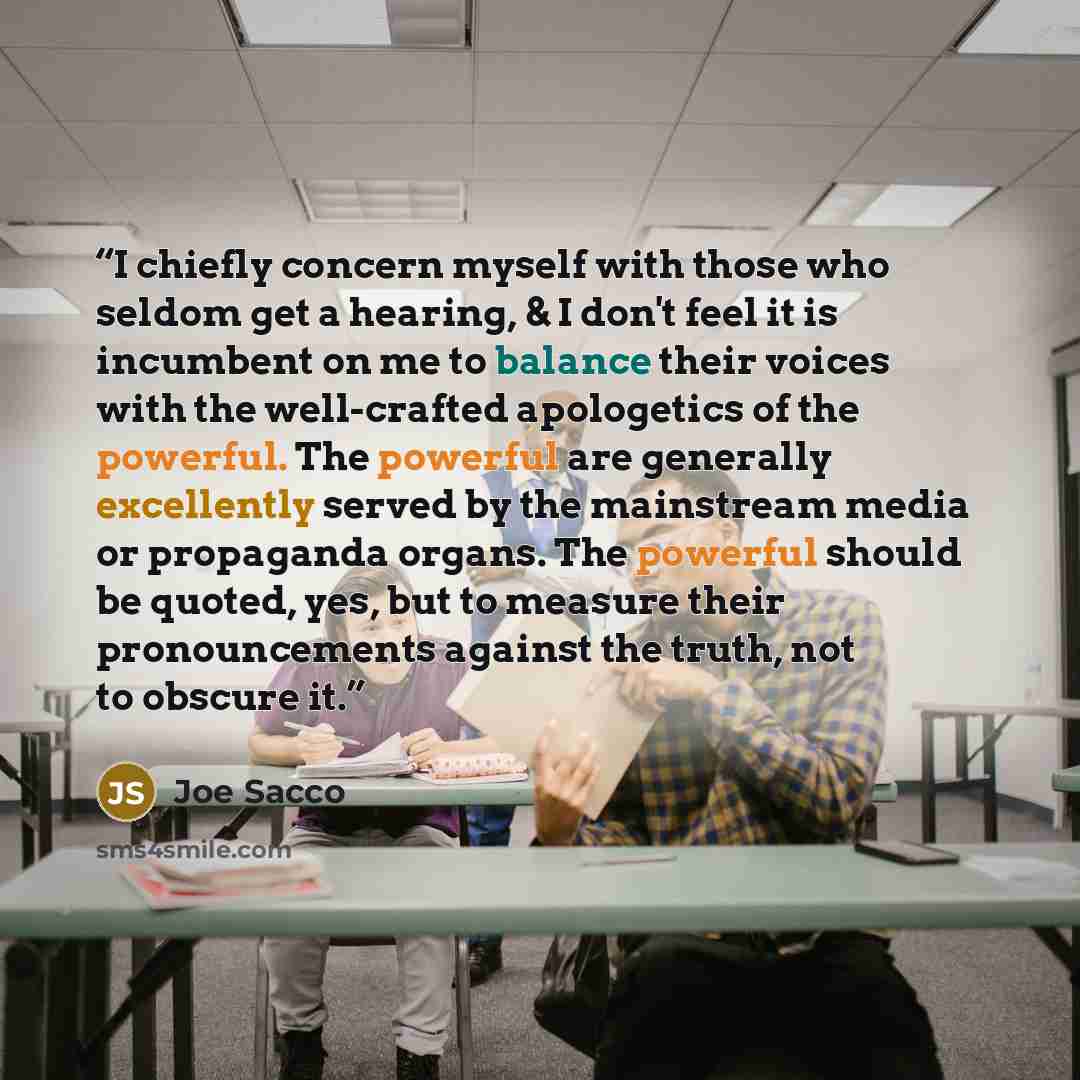 “I chiefly concern myself with those who seldom get a hearing, & I don't feel it is incumbent on me to balance their voices with the well-crafted apologetics of the powerful. The powerful are generally excellently served by the mainstream media or propaganda organs. The powerful should be quoted…” quote by Joe Sacco