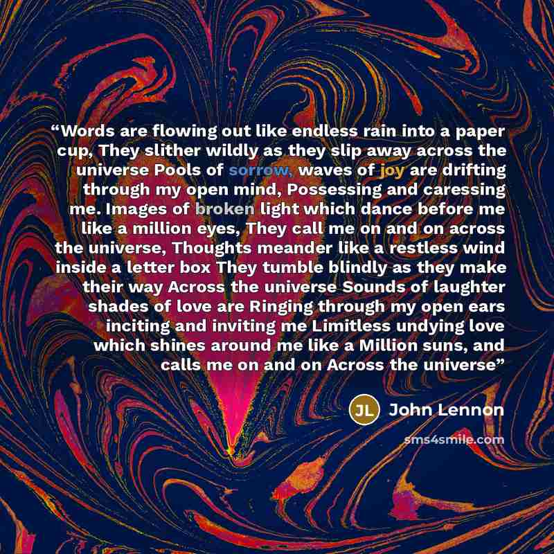 “Words are flowing out like endless rain into a paper cup, They slither wildly as they slip away across the universe Pools of sorrow, waves of joy are drifting through my open mind, Possessing and caressing me. Images of broken light which dance before me like a million eyes, They call me on and on…” quote by John Lennon