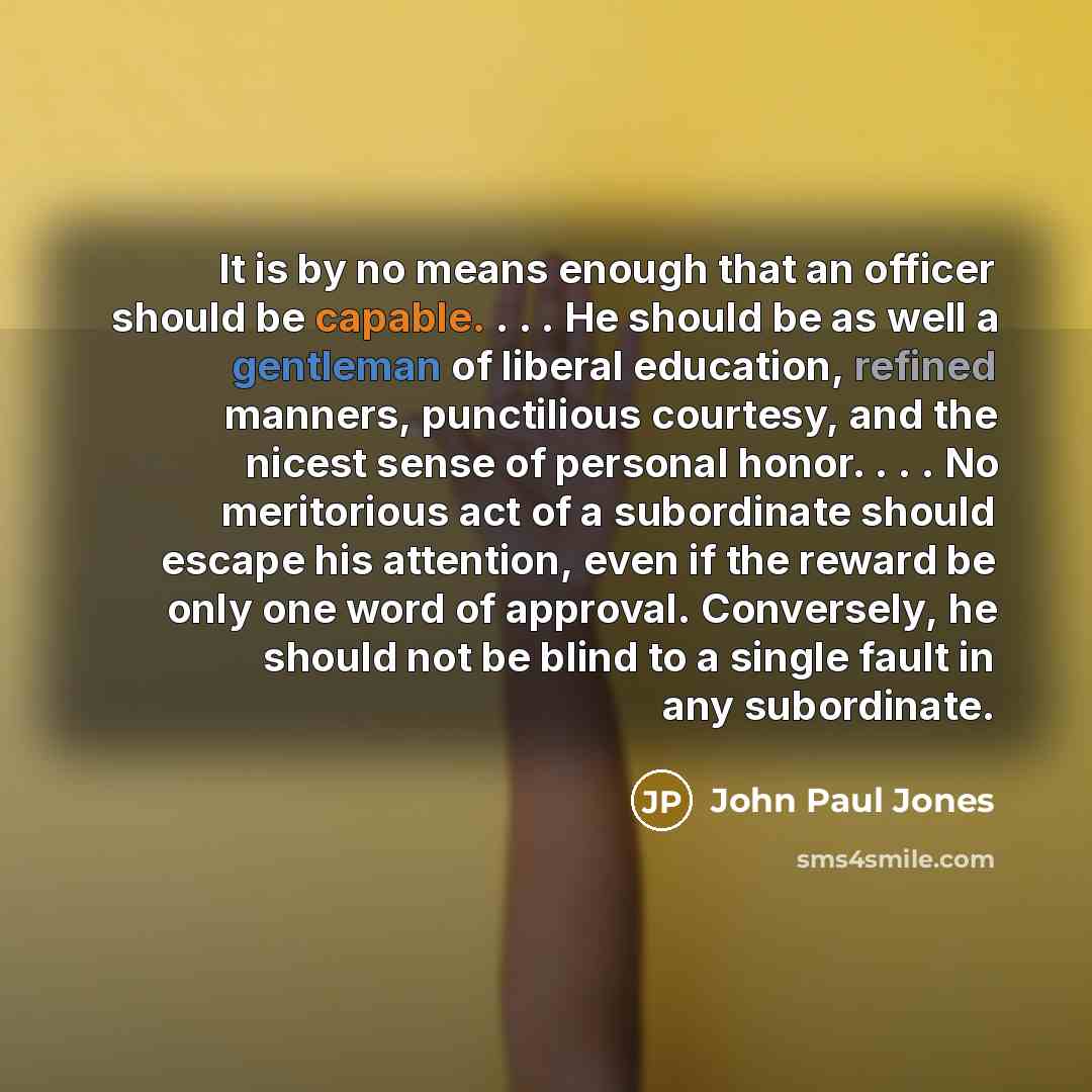 “It is by no means enough that an officer should be capable. . . . He should be as well a gentleman of liberal education, refined manners, punctilious courtesy, and the nicest sense of personal honor. . . . No meritorious act of a subordinate should escape his attention, even if the reward be only…” quote by John Paul Jones
