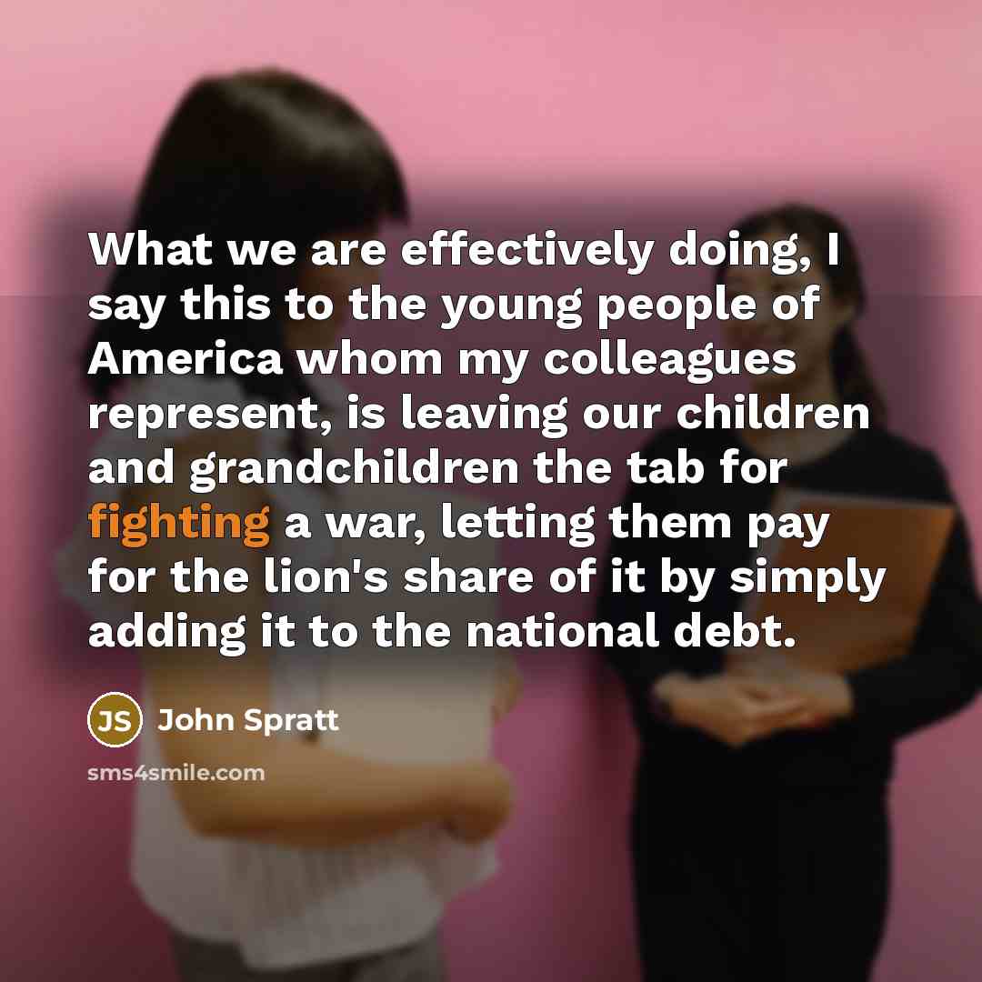 “What we are effectively doing, I say this to the young people of America whom my colleagues represent, is leaving our children and grandchildren the tab for fighting a war, letting them pay for the lion's share of it by simply adding it to the national debt.” quote by John Spratt