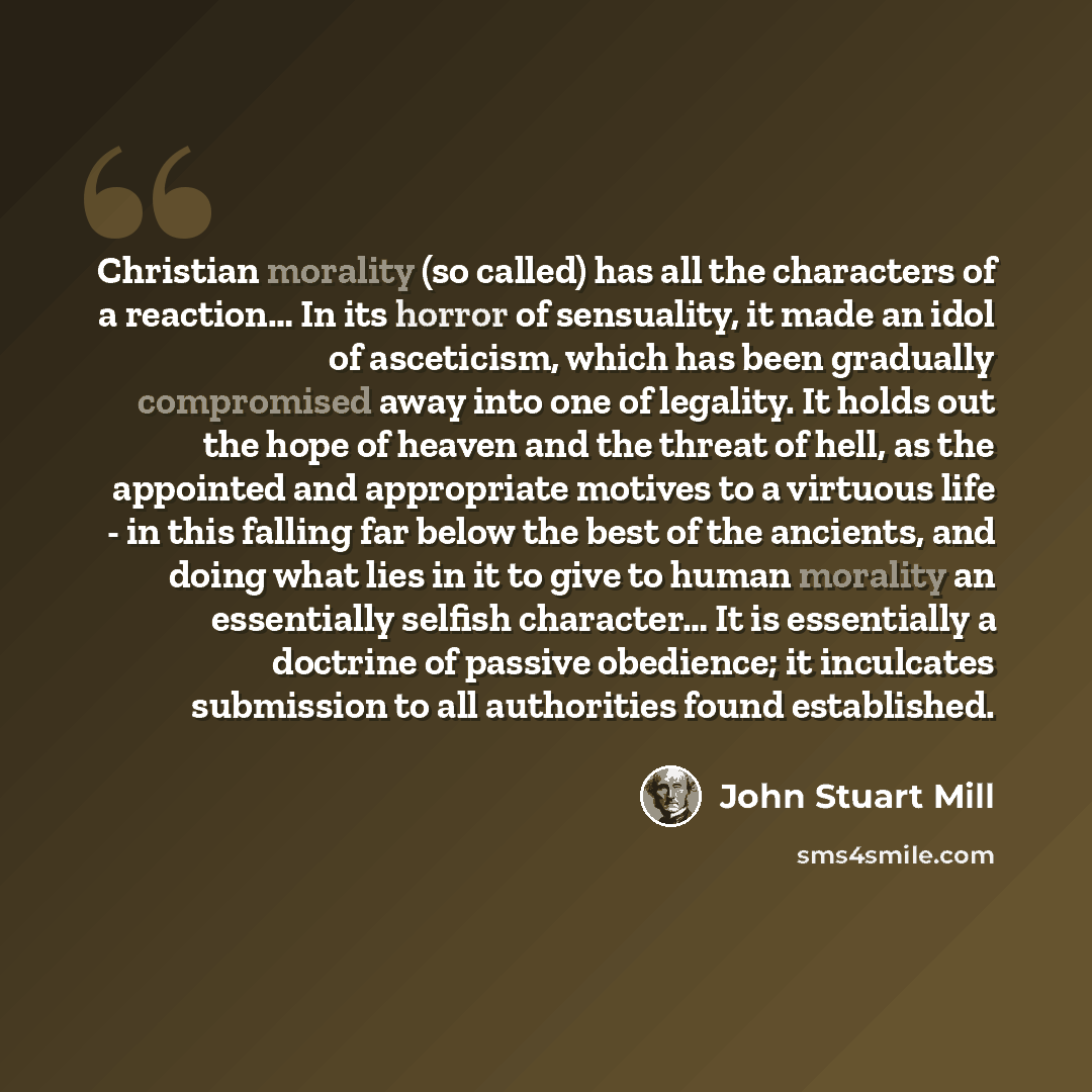 “Christian morality (so called) has all the characters of a reaction… In its horror of sensuality, it made an idol of asceticism, which has been gradually compromised away into one of legality. It holds out the hope of heaven and the threat of hell, as the appointed and appropriate motives to a…” quote by John Stuart Mill