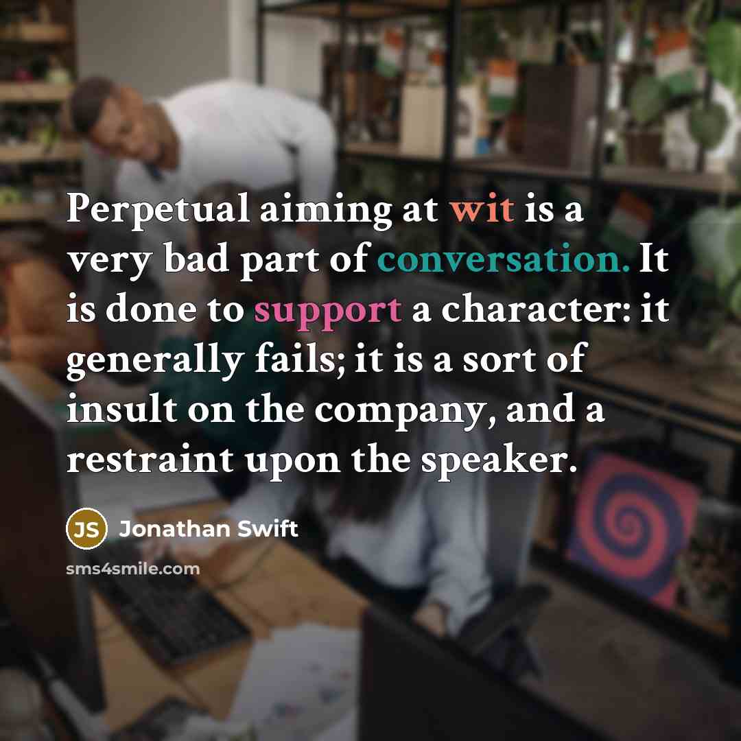 “Perpetual aiming at wit is a very bad part of conversation. It is done to support a character: it generally fails; it is a sort of insult on the company, and a restraint upon the speaker.” quote by Jonathan Swift