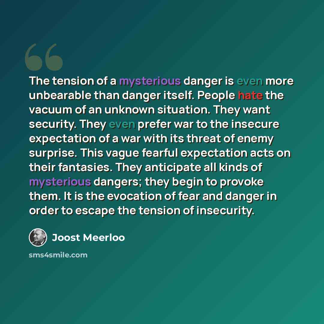 “The tension of a mysterious danger is even more unbearable than danger itself. People hate the vacuum of an unknown situation. They want security. They even prefer war to the insecure expectation of a war with its threat of enemy surprise. This vague fearful expectation acts on their fantasies…” quote by Joost Meerloo