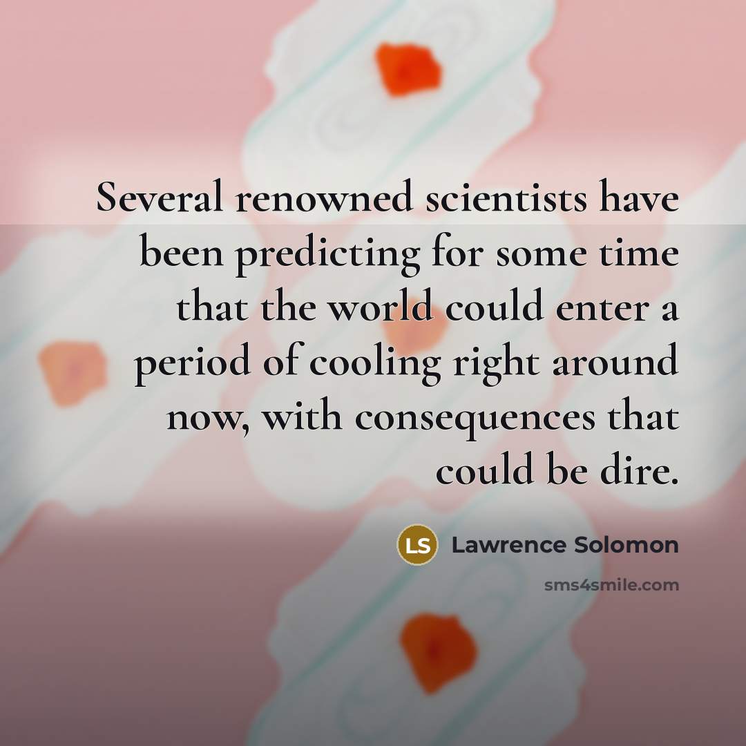 “Several renowned scientists have been predicting for some time that the world could enter a period of cooling right around now, with consequences that could be dire.” quote by Lawrence Solomon