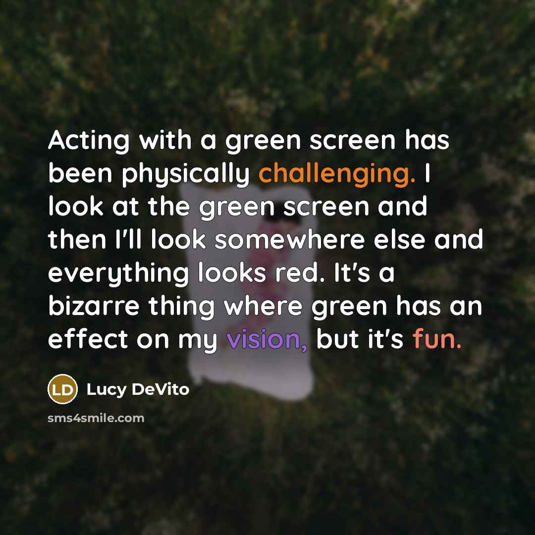 “Acting with a green screen has been physically challenging. I look at the green screen and then I'll look somewhere else and everything looks red. It's a bizarre thing where green has an effect on my vision, but it's fun.” quote by Lucy DeVito