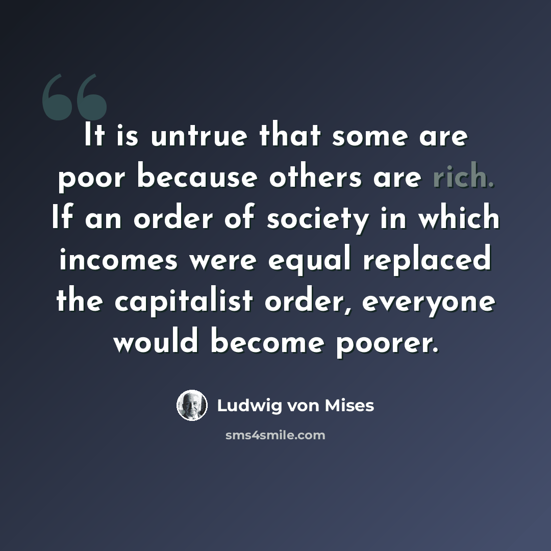 “It is untrue that some are poor because others are rich. If an order of society in which incomes were equal replaced the capitalist order, everyone would become poorer.” quote by Ludwig von Mises