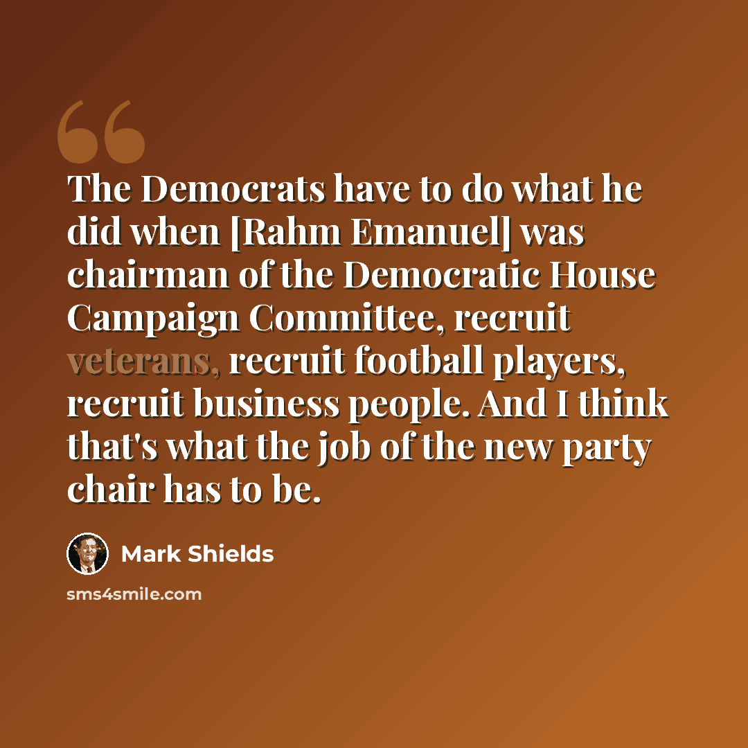 “The Democrats have to do what he did when [Rahm Emanuel] was chairman of the Democratic House Campaign Committee, recruit veterans, recruit football players, recruit business people. And I think that's what the job of the new party chair has to be.” quote by Mark Shields