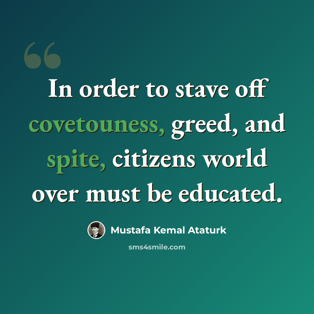 “In order to stave off covetouness, greed, and spite, citizens world over must be educated.” quote by Mustafa Kemal Ataturk