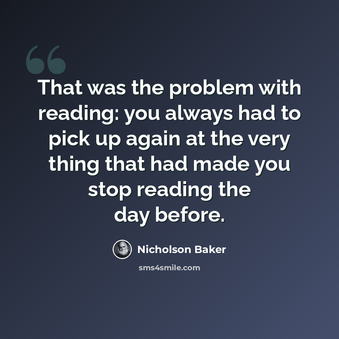 “That was the problem with reading: you always had to pick up again at the very thing that had made you stop reading the day before.” quote by Nicholson Baker