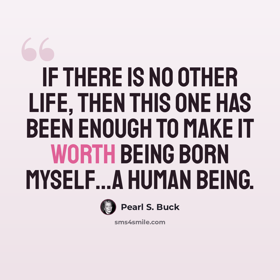 “If there is no other life, then this one has been enough to make it worth being born myself...a human being.” quote by Pearl S. Buck