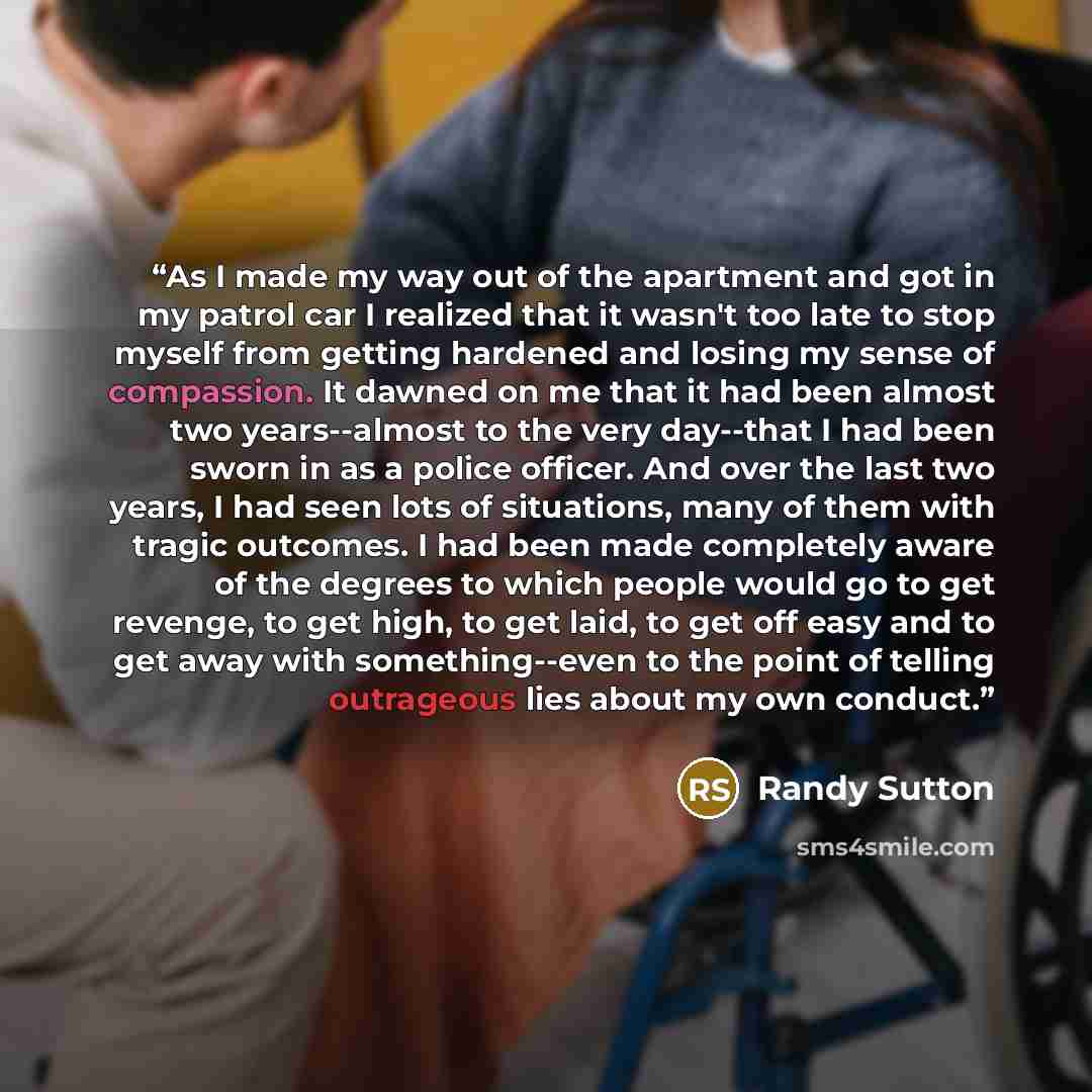 “As I made my way out of the apartment and got in my patrol car I realized that it wasn't too late to stop myself from getting hardened and losing my sense of compassion. It dawned on me that it had been almost two years--almost to the very day--that I had been sworn in as a police officer. And…” quote by Randy Sutton