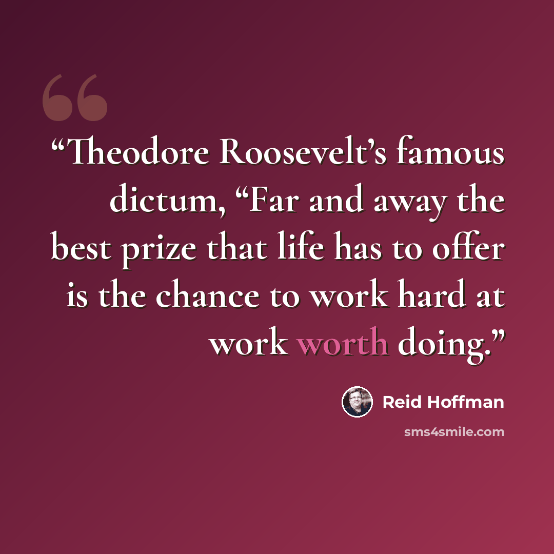 “Theodore Roosevelt’s famous dictum, “Far and away the best prize that life has to offer is the chance to work hard at work worth doing.” quote by Reid Hoffman