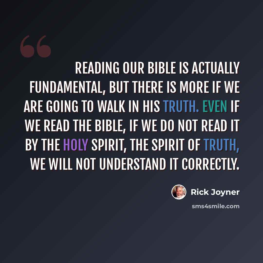 “Reading our Bible is actually fundamental, but there is more if we are going to walk in His truth. Even if we read the Bible, if we do not read it by the Holy Spirit, the Spirit of Truth, we will not understand it correctly.” quote by Rick Joyner
