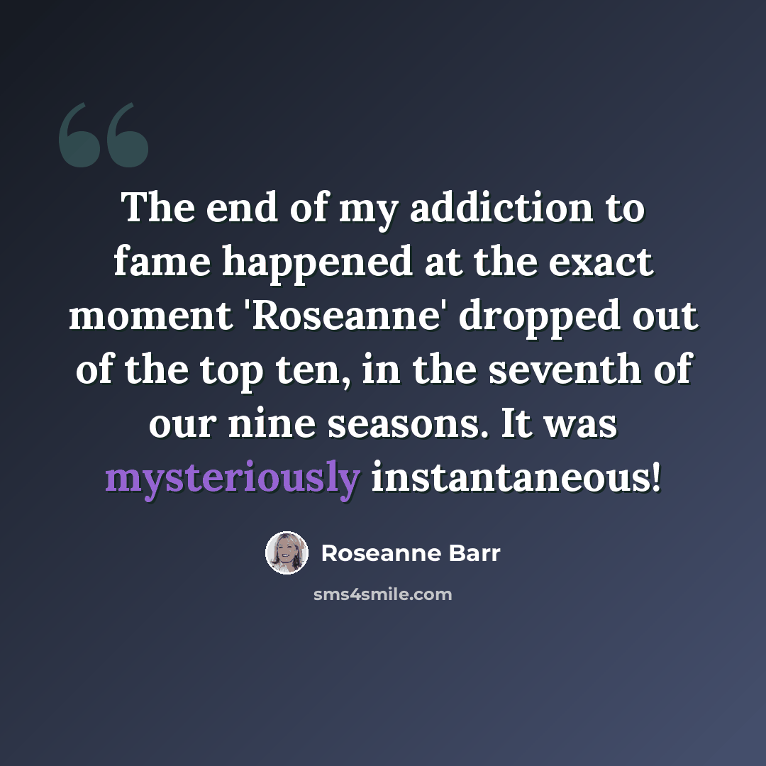 “The end of my addiction to fame happened at the exact moment 'Roseanne' dropped out of the top ten, in the seventh of our nine seasons. It was mysteriously instantaneous!” quote by Roseanne Barr